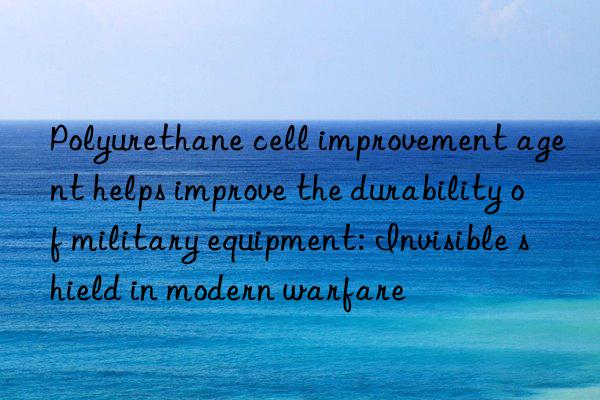 Polyurethane cell improvement agent helps improve the durability of military equipment: Invisible shield in modern warfare