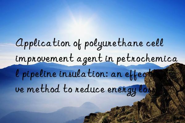 Application of polyurethane cell improvement agent in petrochemical pipeline insulation: an effective method to reduce energy loss