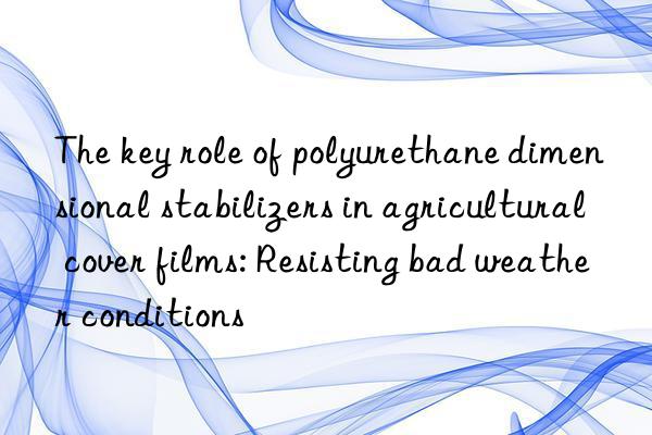 The key role of polyurethane dimensional stabilizers in agricultural cover films: Resisting bad weather conditions