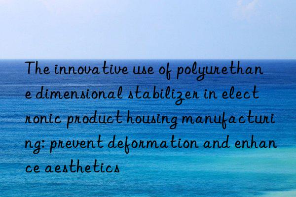 The innovative use of polyurethane dimensional stabilizer in electronic product housing manufacturing: prevent deformation and enhance aesthetics