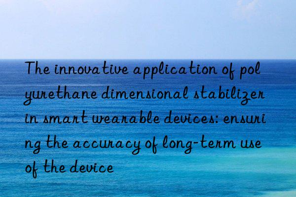 The innovative application of polyurethane dimensional stabilizer in smart wearable devices: ensuring the accuracy of long-term use of the device