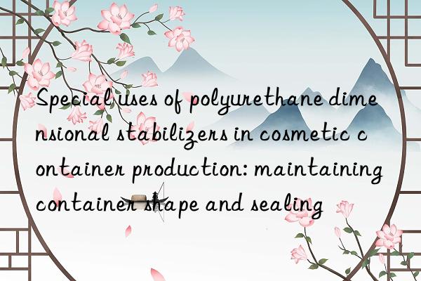 Special uses of polyurethane dimensional stabilizers in cosmetic container production: maintaining container shape and sealing