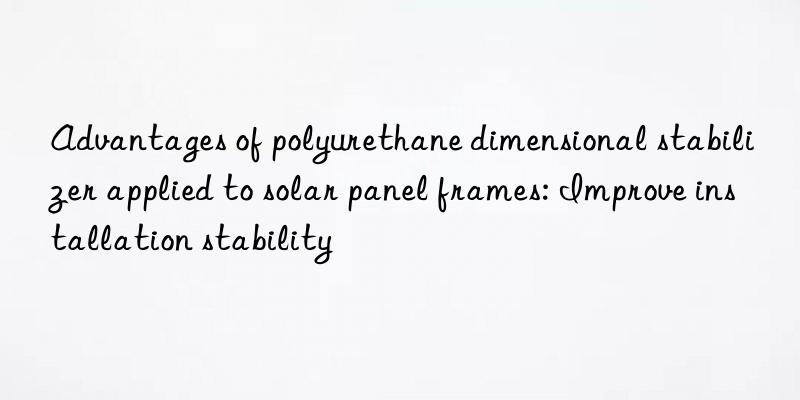 Advantages of polyurethane dimensional stabilizer applied to solar panel frames: Improve installation stability