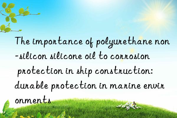 The importance of polyurethane non-silicon silicone oil to corrosion protection in ship construction: durable protection in marine environments