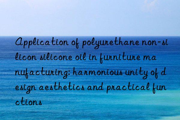 Application of polyurethane non-silicon silicone oil in furniture manufacturing: harmonious unity of design aesthetics and practical functions