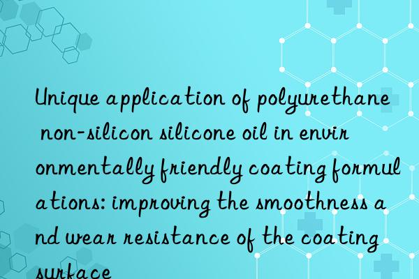 Unique application of polyurethane non-silicon silicone oil in environmentally friendly coating formulations: improving the smoothness and wear resistance of the coating surface