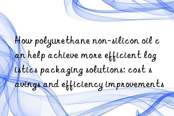 How polyurethane non-silicon oil can help achieve more efficient logistics packaging solutions: cost savings and efficiency improvements