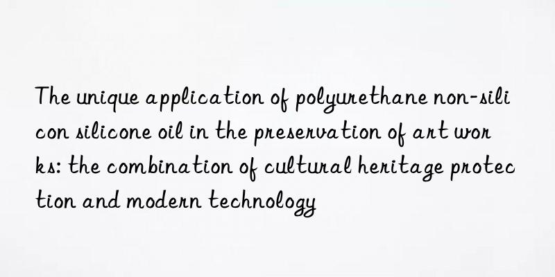 The unique application of polyurethane non-silicon silicone oil in the preservation of art works: the combination of cultural heritage protection and modern technology