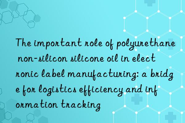 The important role of polyurethane non-silicon silicone oil in electronic label manufacturing: a bridge for logistics efficiency and information tracking