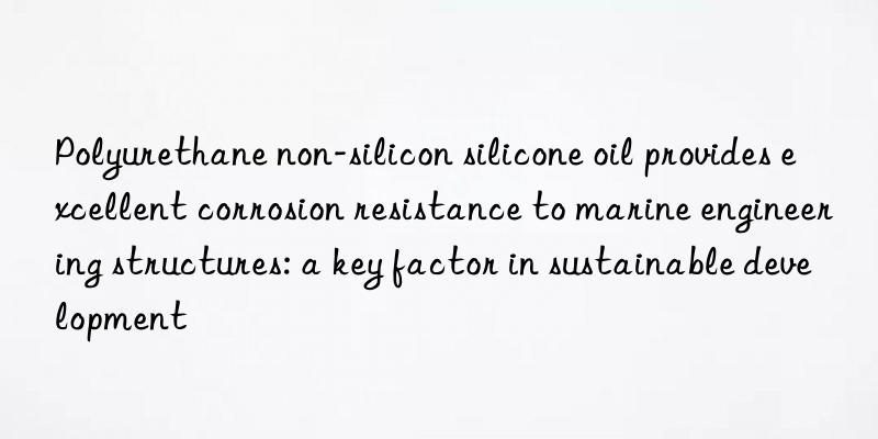 Polyurethane non-silicon silicone oil provides excellent corrosion resistance to marine engineering structures: a key factor in sustainable development