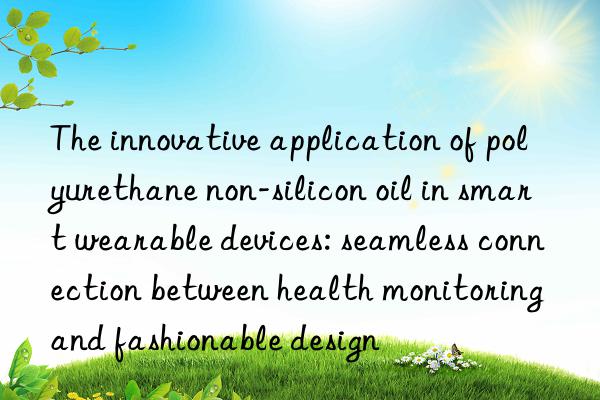 The innovative application of polyurethane non-silicon oil in smart wearable devices: seamless connection between health monitoring and fashionable design