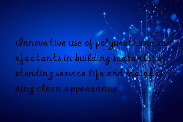 Innovative use of polyurethane surfactants in building sealants: extending service life and maintaining clean appearance