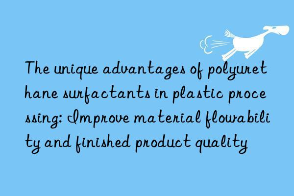 The unique advantages of polyurethane surfactants in plastic processing: Improve material flowability and finished product quality