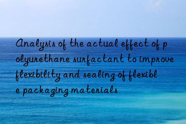 Analysis of the actual effect of polyurethane surfactant to improve flexibility and sealing of flexible packaging materials