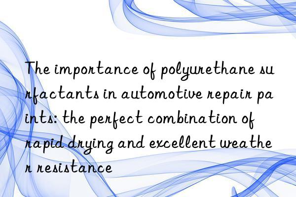 The importance of polyurethane surfactants in automotive repair paints: the perfect combination of rapid drying and excellent weather resistance