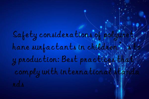 Safety considerations of polyurethane surfactants in children’s toy production: Best practices that comply with international standards