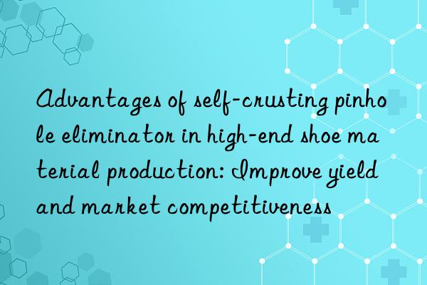 Advantages of self-crusting pinhole eliminator in high-end shoe material production: Improve yield and market competitiveness