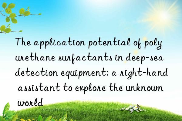 The application potential of polyurethane surfactants in deep-sea detection equipment: a right-hand assistant to explore the unknown world