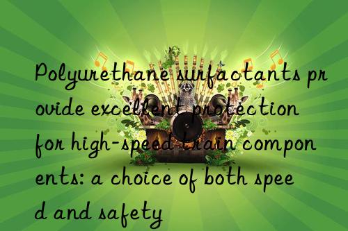 Polyurethane surfactants provide excellent protection for high-speed train components: a choice of both speed and safety