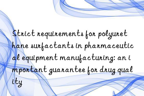 Strict requirements for polyurethane surfactants in pharmaceutical equipment manufacturing: an important guarantee for drug quality