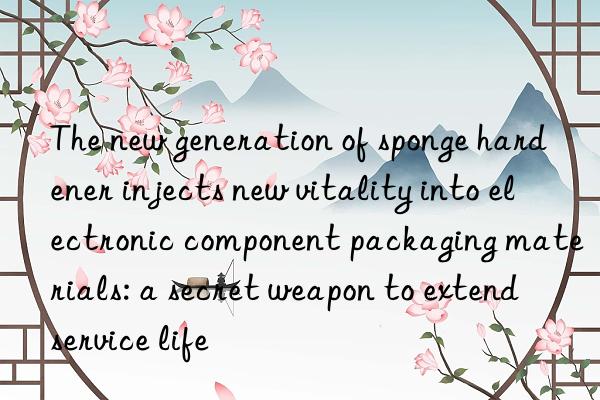 The new generation of sponge hardener injects new vitality into electronic component packaging materials: a secret weapon to extend service life