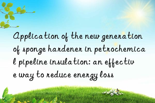 Application of the new generation of sponge hardener in petrochemical pipeline insulation: an effective way to reduce energy loss