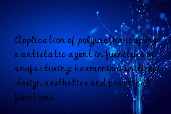 Application of polyurethane sponge antistatic agent in furniture manufacturing: harmonious unity of design aesthetics and practical functions