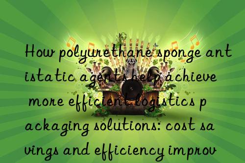 How polyurethane sponge antistatic agents help achieve more efficient logistics packaging solutions: cost savings and efficiency improvements