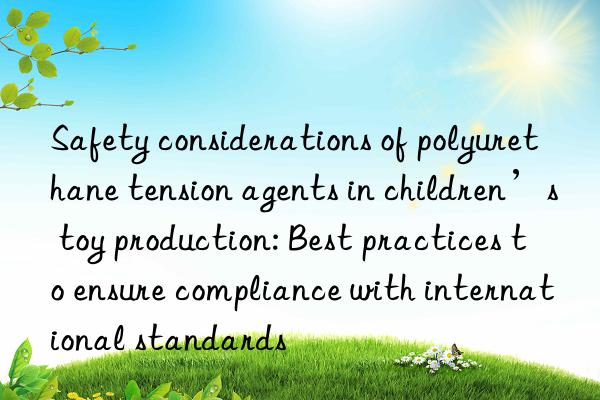 Safety considerations of polyurethane tension agents in children’s toy production: Best practices to ensure compliance with international standards