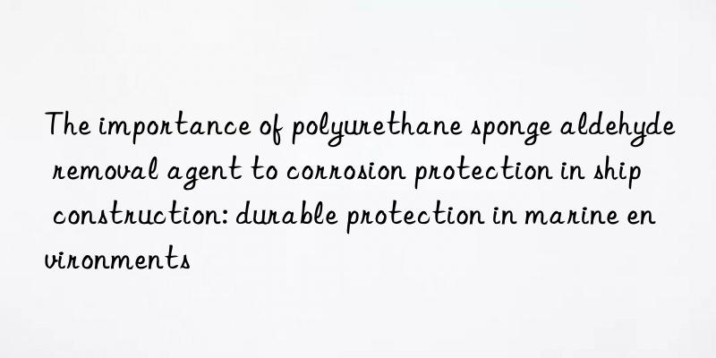 The importance of polyurethane sponge aldehyde removal agent to corrosion protection in ship construction: durable protection in marine environments