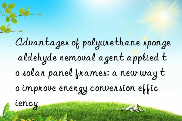 Advantages of polyurethane sponge aldehyde removal agent applied to solar panel frames: a new way to improve energy conversion efficiency