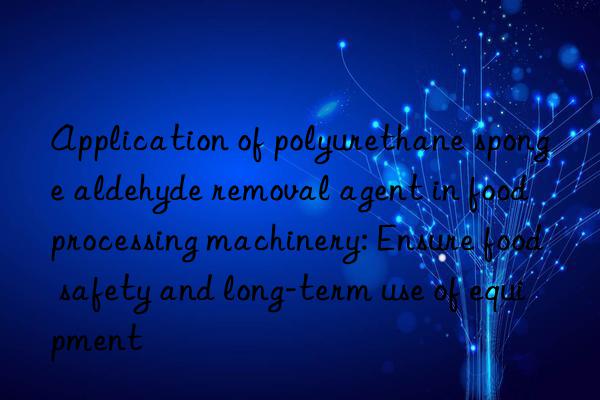 Application of polyurethane sponge aldehyde removal agent in food processing machinery: Ensure food safety and long-term use of equipment