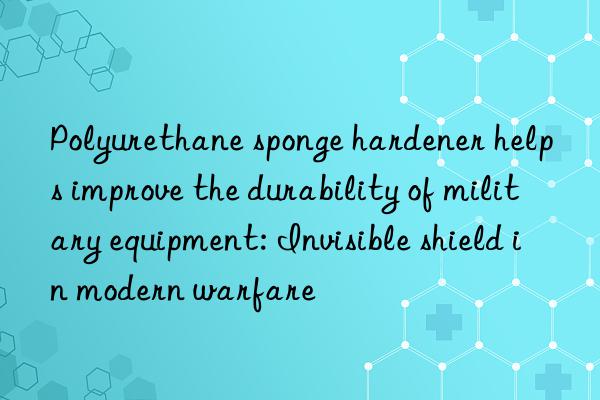 Polyurethane sponge hardener helps improve the durability of military equipment: Invisible shield in modern warfare