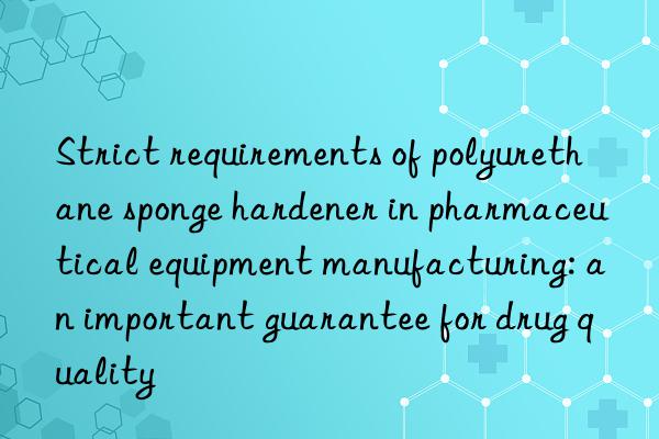 Strict requirements of polyurethane sponge hardener in pharmaceutical equipment manufacturing: an important guarantee for drug quality