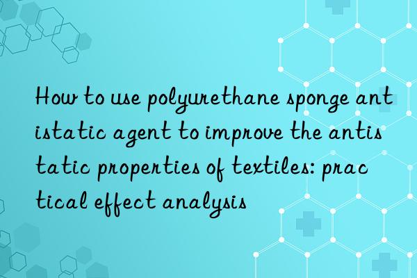 How to use polyurethane sponge antistatic agent to improve the antistatic properties of textiles: practical effect analysis