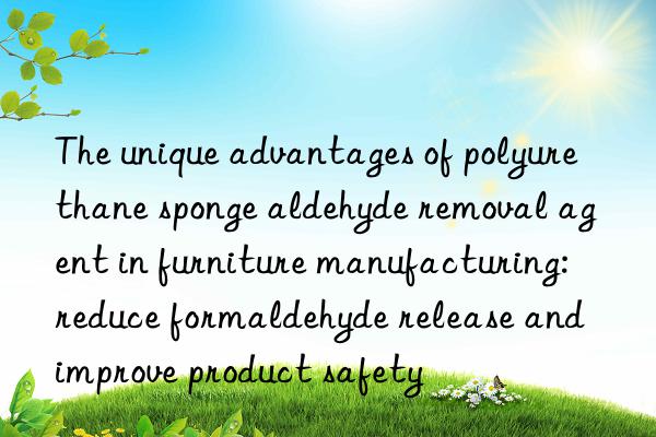 The unique advantages of polyurethane sponge aldehyde removal agent in furniture manufacturing: reduce formaldehyde release and improve product safety