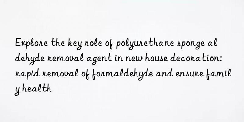 Explore the key role of polyurethane sponge aldehyde removal agent in new house decoration: rapid removal of formaldehyde and ensure family health