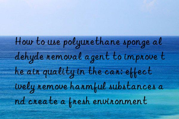 How to use polyurethane sponge aldehyde removal agent to improve the air quality in the car: effectively remove harmful substances and create a fresh environment