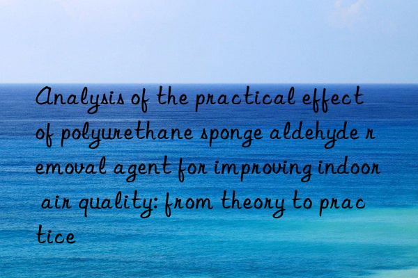 Analysis of the practical effect of polyurethane sponge aldehyde removal agent for improving indoor air quality: from theory to practice