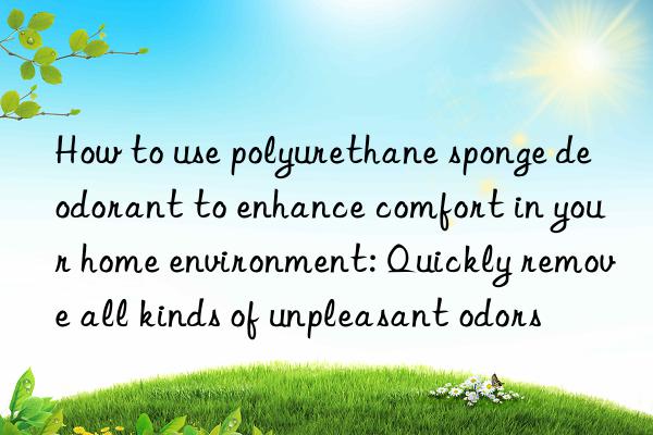 How to use polyurethane sponge deodorant to enhance comfort in your home environment: Quickly remove all kinds of unpleasant odors