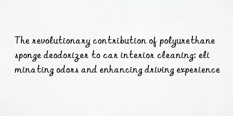 The revolutionary contribution of polyurethane sponge deodorizer to car interior cleaning: eliminating odors and enhancing driving experience