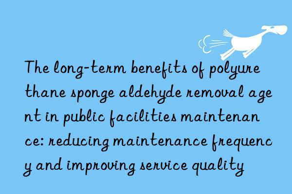 The long-term benefits of polyurethane sponge aldehyde removal agent in public facilities maintenance: reducing maintenance frequency and improving service quality