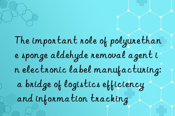 The important role of polyurethane sponge aldehyde removal agent in electronic label manufacturing: a bridge of logistics efficiency and information tracking