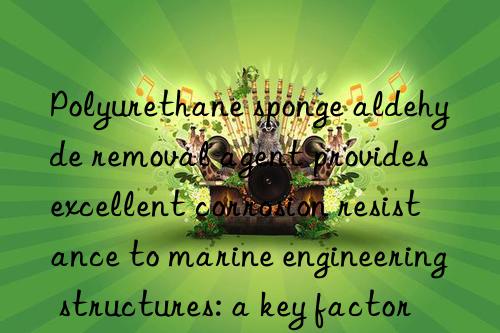 Polyurethane sponge aldehyde removal agent provides excellent corrosion resistance to marine engineering structures: a key factor in sustainable development