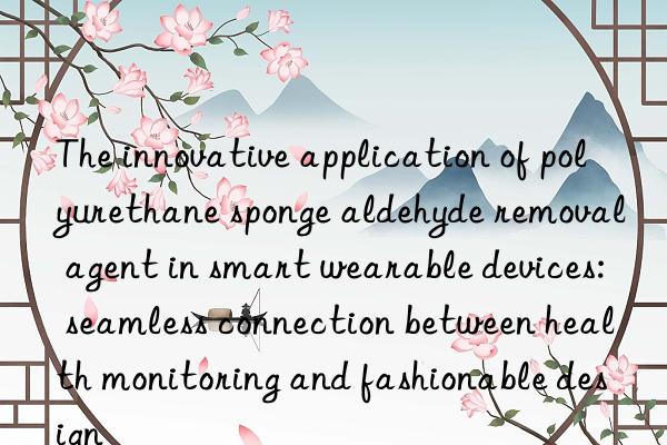 The innovative application of polyurethane sponge aldehyde removal agent in smart wearable devices: seamless connection between health monitoring and fashionable design