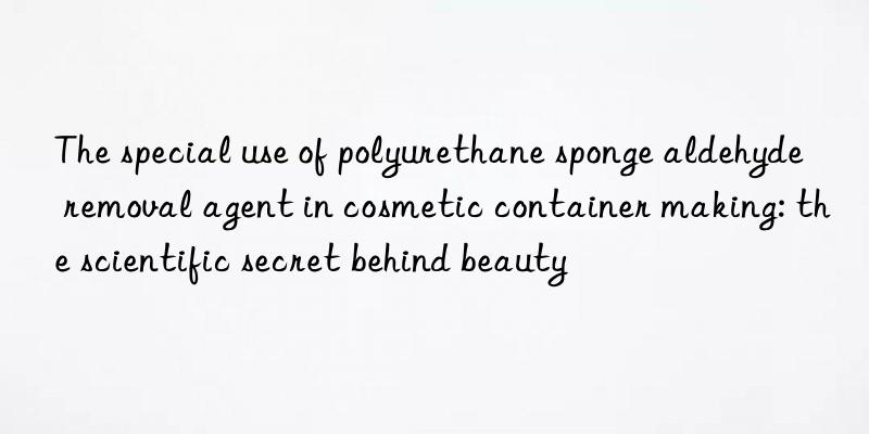 The special use of polyurethane sponge aldehyde removal agent in cosmetic container making: the scientific secret behind beauty