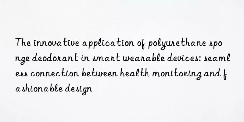 The innovative application of polyurethane sponge deodorant in smart wearable devices: seamless connection between health monitoring and fashionable design