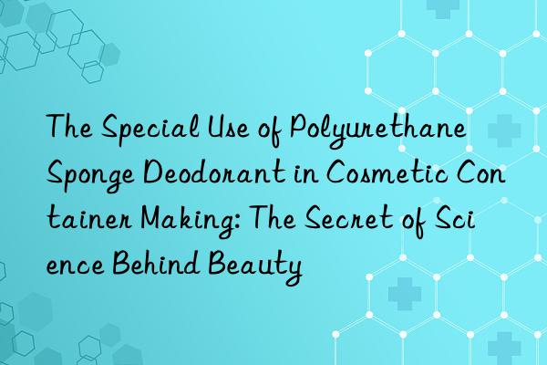 The Special Use of Polyurethane Sponge Deodorant in Cosmetic Container Making: The Secret of Science Behind Beauty