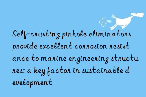 Self-crusting pinhole eliminators provide excellent corrosion resistance to marine engineering structures: a key factor in sustainable development