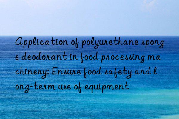 Application of polyurethane sponge deodorant in food processing machinery: Ensure food safety and long-term use of equipment